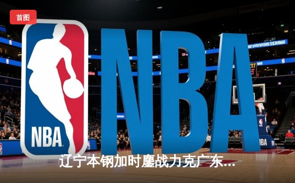 辽宁本钢加时鏖战力克广东华南虎 CBA半决赛上演史诗级对决