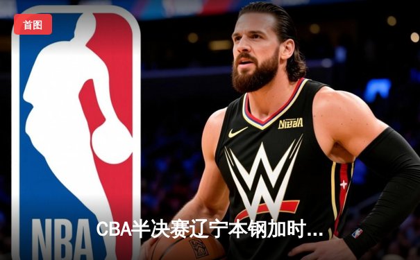 CBA半决赛辽宁本钢加时险胜广东宏远 赵继伟砍下33分创生涯新高